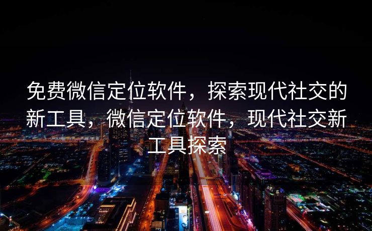 免费微信定位软件，探索现代社交的新工具，微信定位软件，现代社交新工具探索
