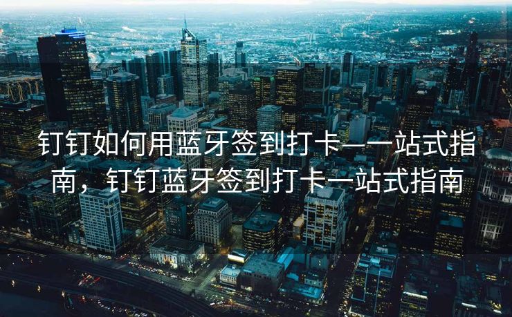 钉钉如何用蓝牙签到打卡—一站式指南，钉钉蓝牙签到打卡一站式指南