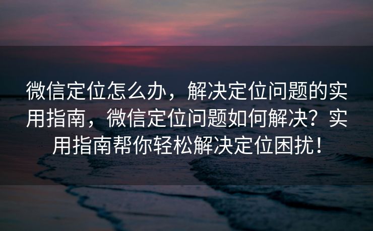 微信定位怎么办，解决定位问题的实用指南，微信定位问题如何解决？实用指南帮你轻松解决定位困扰！