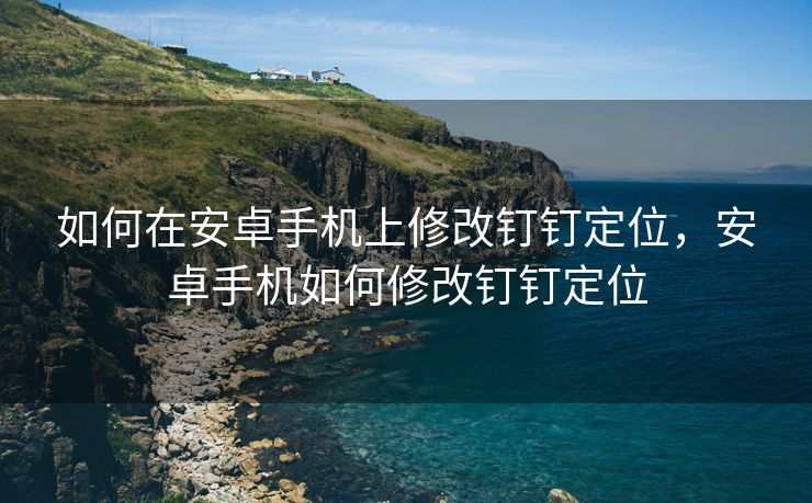 如何在安卓手机上修改钉钉定位，安卓手机如何修改钉钉定位