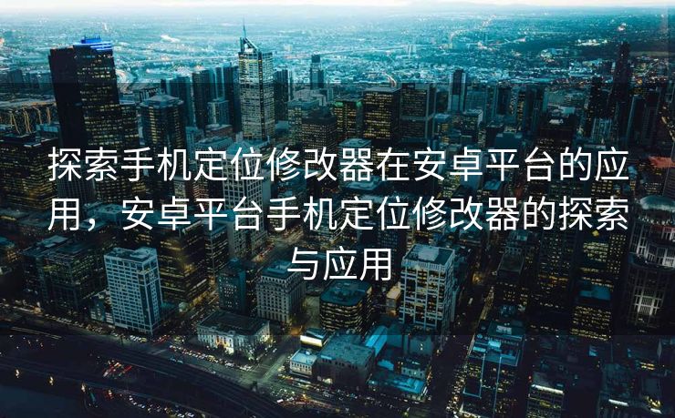 探索手机定位修改器在安卓平台的应用，安卓平台手机定位修改器的探索与应用