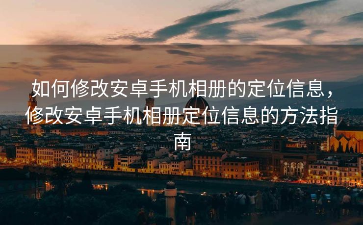 如何修改安卓手机相册的定位信息，修改安卓手机相册定位信息的方法指南