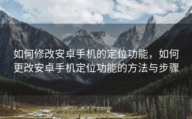 如何修改安卓手机的定位功能，如何更改安卓手机定位功能的方法与步骤