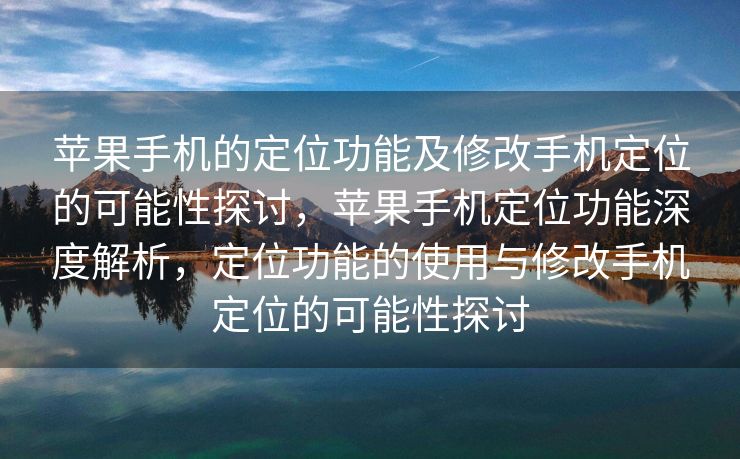 苹果手机的定位功能及修改手机定位的可能性探讨，苹果手机定位功能深度解析，定位功能的使用与修改手机定位的可能性探讨