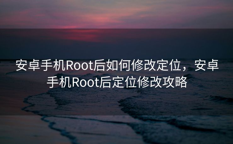 安卓手机Root后如何修改定位，安卓手机Root后定位修改攻略