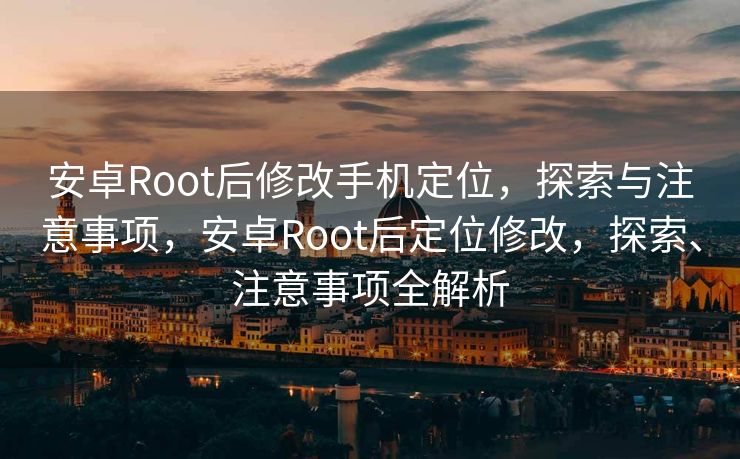安卓Root后修改手机定位，探索与注意事项，安卓Root后定位修改，探索、注意事项全解析
