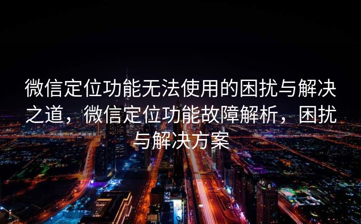 微信定位功能无法使用的困扰与解决之道，微信定位功能故障解析，困扰与解决方案