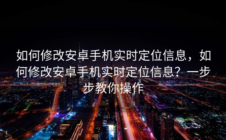 如何修改安卓手机实时定位信息，如何修改安卓手机实时定位信息？一步步教你操作
