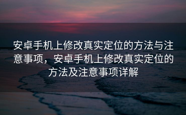 安卓手机上修改真实定位的方法与注意事项，安卓手机上修改真实定位的方法及注意事项详解