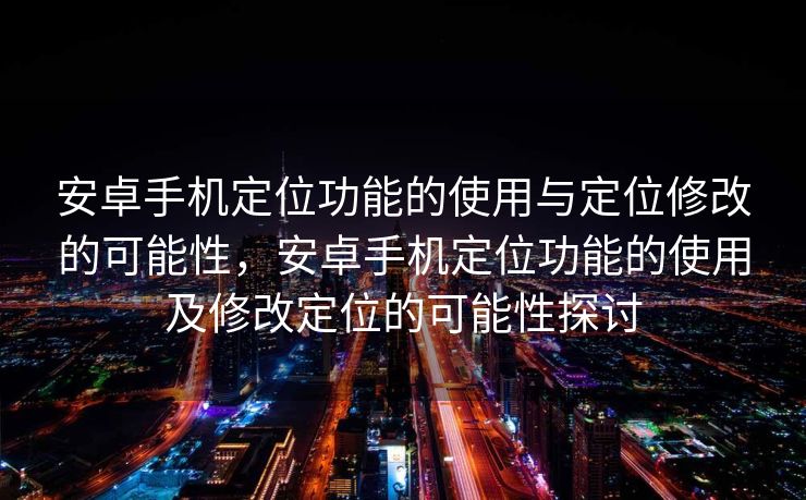 安卓手机定位功能的使用与定位修改的可能性，安卓手机定位功能的使用及修改定位的可能性探讨