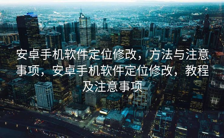 安卓手机软件定位修改，方法与注意事项，安卓手机软件定位修改，教程及注意事项