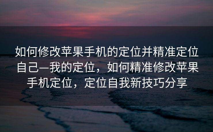 如何修改苹果手机的定位并精准定位自己—我的定位，如何精准修改苹果手机定位，定位自我新技巧分享