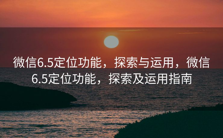 微信6.5定位功能，探索与运用，微信6.5定位功能，探索及运用指南