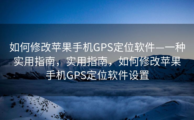 如何修改苹果手机GPS定位软件—一种实用指南，实用指南，如何修改苹果手机GPS定位软件设置