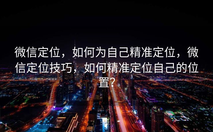 微信定位，如何为自己精准定位，微信定位技巧，如何精准定位自己的位置？