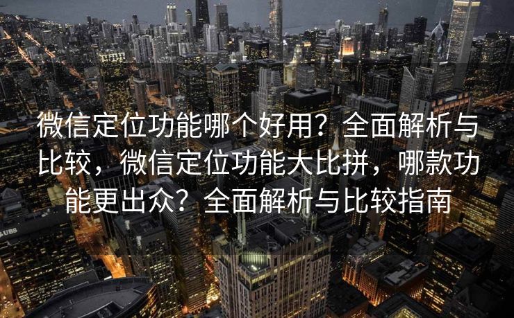 微信定位功能哪个好用？全面解析与比较，微信定位功能大比拼，哪款功能更出众？全面解析与比较指南