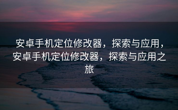 安卓手机定位修改器，探索与应用，安卓手机定位修改器，探索与应用之旅