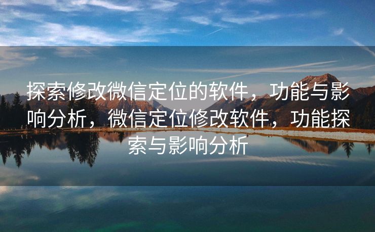 探索修改微信定位的软件，功能与影响分析，微信定位修改软件，功能探索与影响分析