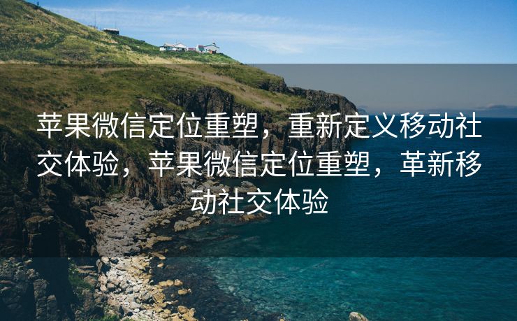 苹果微信定位重塑，重新定义移动社交体验，苹果微信定位重塑，革新移动社交体验