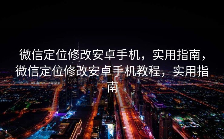 微信定位修改安卓手机，实用指南，微信定位修改安卓手机教程，实用指南