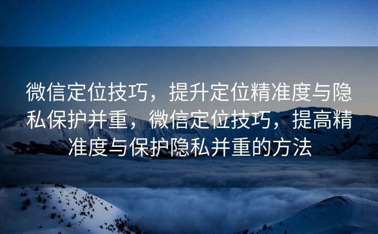 微信定位技巧，提升定位精准度与隐私保护并重，微信定位技巧，提高精准度与保护隐私并重的方法