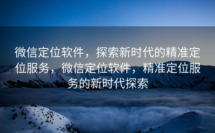 微信定位软件，探索新时代的精准定位服务，微信定位软件，精准定位服务的新时代探索