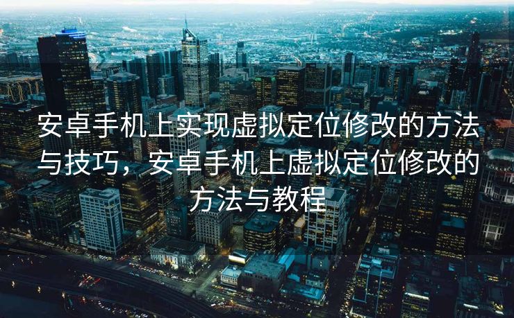 安卓手机上实现虚拟定位修改的方法与技巧，安卓手机上虚拟定位修改的方法与教程