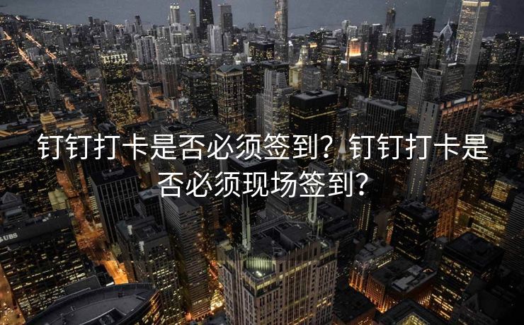 钉钉打卡是否必须签到？钉钉打卡是否必须现场签到？