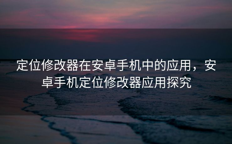 定位修改器在安卓手机中的应用，安卓手机定位修改器应用探究