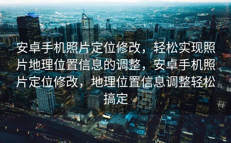 安卓手机照片定位修改，轻松实现照片地理位置信息的调整，安卓手机照片定位修改，地理位置信息调整轻松搞定