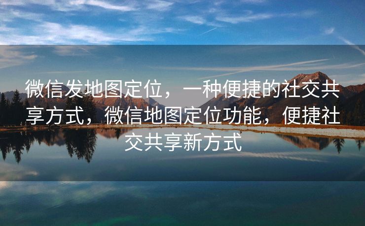 微信发地图定位，一种便捷的社交共享方式，微信地图定位功能，便捷社交共享新方式