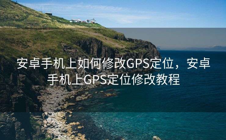 安卓手机上如何修改GPS定位，安卓手机上GPS定位修改教程