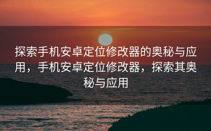 探索手机安卓定位修改器的奥秘与应用，手机安卓定位修改器，探索其奥秘与应用