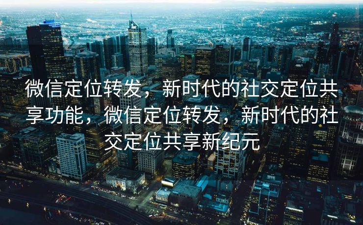微信定位转发，新时代的社交定位共享功能，微信定位转发，新时代的社交定位共享新纪元
