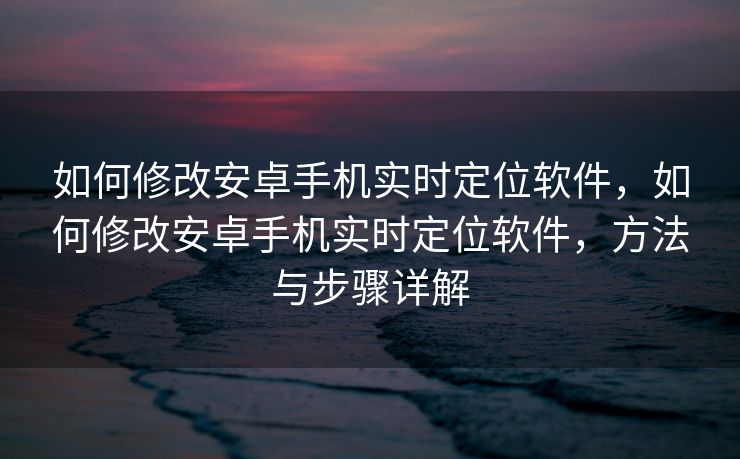 如何修改安卓手机实时定位软件，如何修改安卓手机实时定位软件，方法与步骤详解