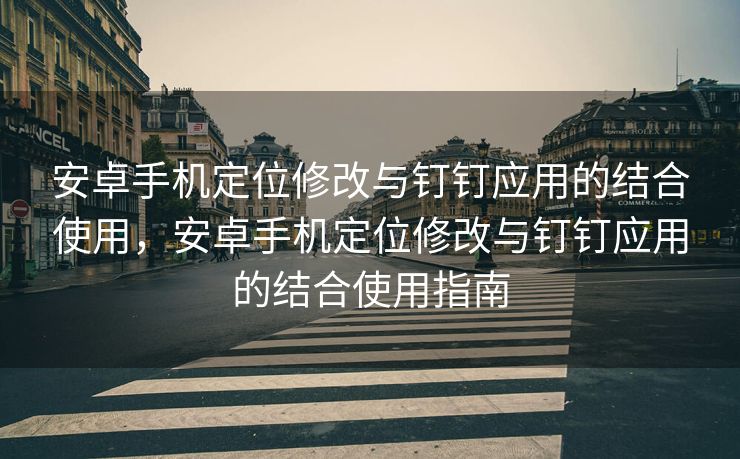 安卓手机定位修改与钉钉应用的结合使用，安卓手机定位修改与钉钉应用的结合使用指南