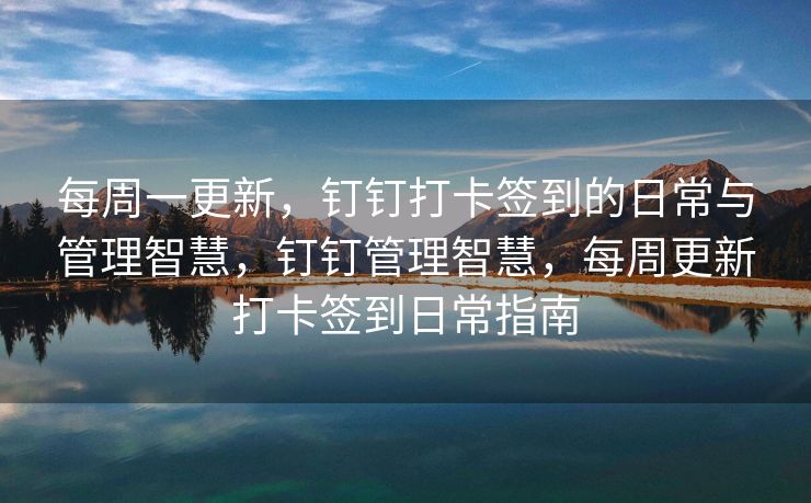 每周一更新，钉钉打卡签到的日常与管理智慧，钉钉管理智慧，每周更新打卡签到日常指南