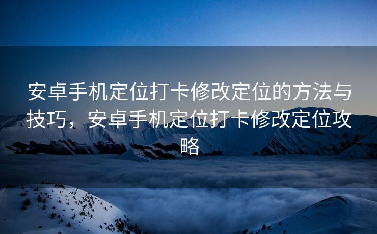 安卓手机定位打卡修改定位的方法与技巧，安卓手机定位打卡修改定位攻略