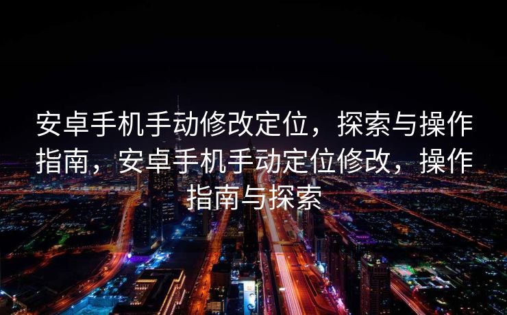 安卓手机手动修改定位，探索与操作指南，安卓手机手动定位修改，操作指南与探索