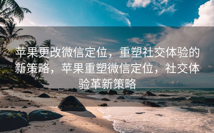 苹果更改微信定位，重塑社交体验的新策略，苹果重塑微信定位，社交体验革新策略