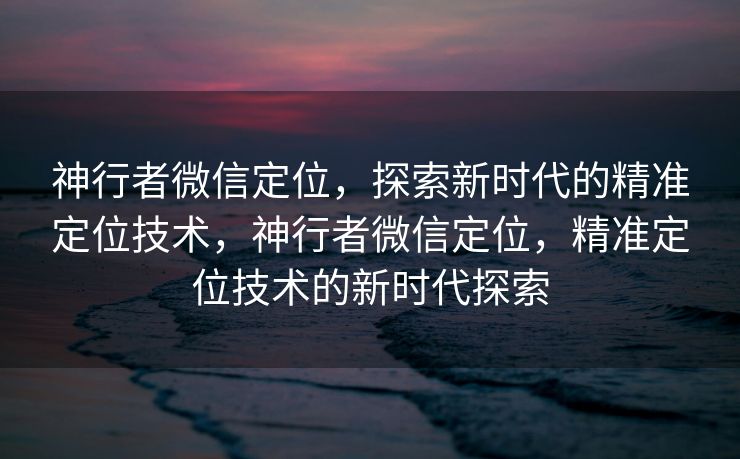 神行者微信定位，探索新时代的精准定位技术，神行者微信定位，精准定位技术的新时代探索