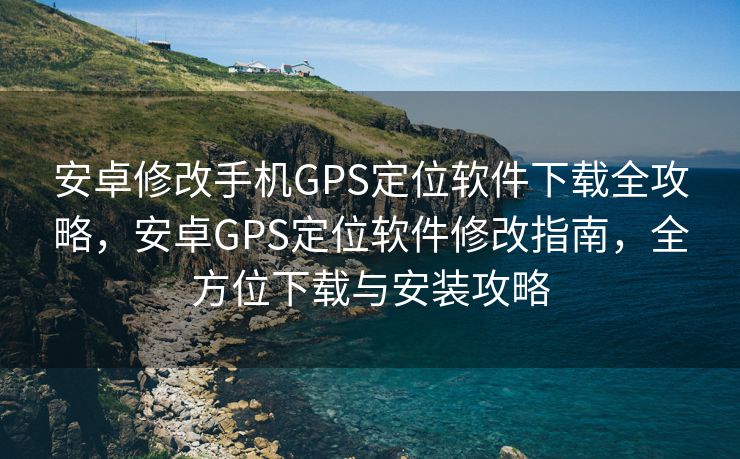 安卓修改手机GPS定位软件下载全攻略，安卓GPS定位软件修改指南，全方位下载与安装攻略