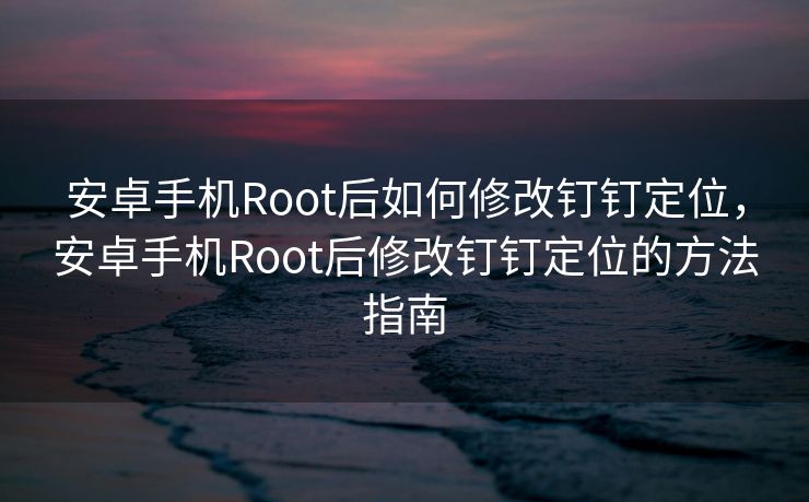 安卓手机Root后如何修改钉钉定位，安卓手机Root后修改钉钉定位的方法指南