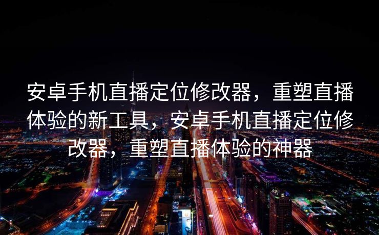 安卓手机直播定位修改器，重塑直播体验的新工具，安卓手机直播定位修改器，重塑直播体验的神器
