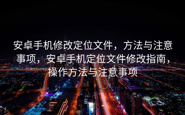 安卓手机修改定位文件，方法与注意事项，安卓手机定位文件修改指南，操作方法与注意事项