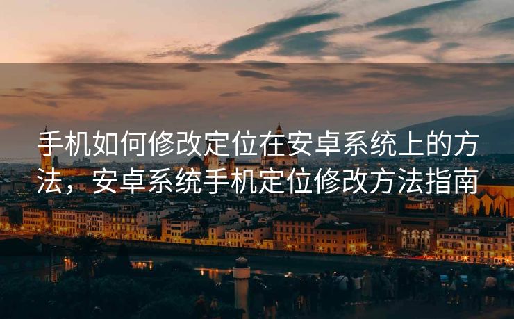 手机如何修改定位在安卓系统上的方法，安卓系统手机定位修改方法指南
