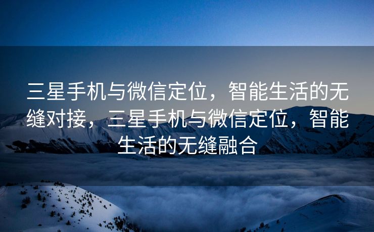 三星手机与微信定位，智能生活的无缝对接，三星手机与微信定位，智能生活的无缝融合