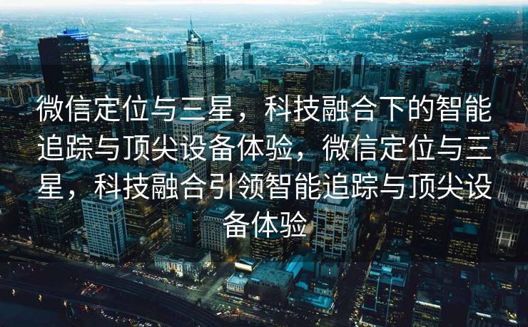 微信定位与三星，科技融合下的智能追踪与顶尖设备体验，微信定位与三星，科技融合引领智能追踪与顶尖设备体验