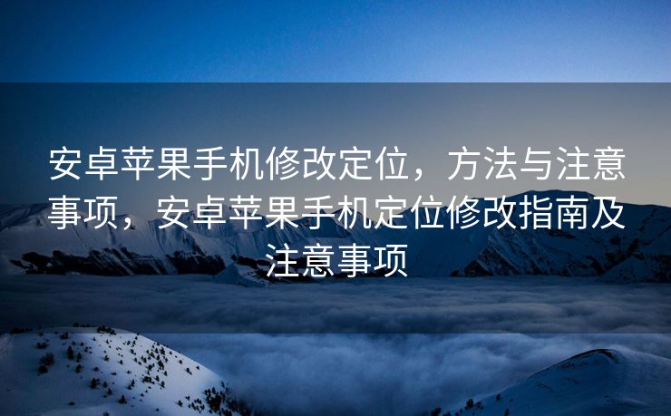 安卓苹果手机修改定位，方法与注意事项，安卓苹果手机定位修改指南及注意事项