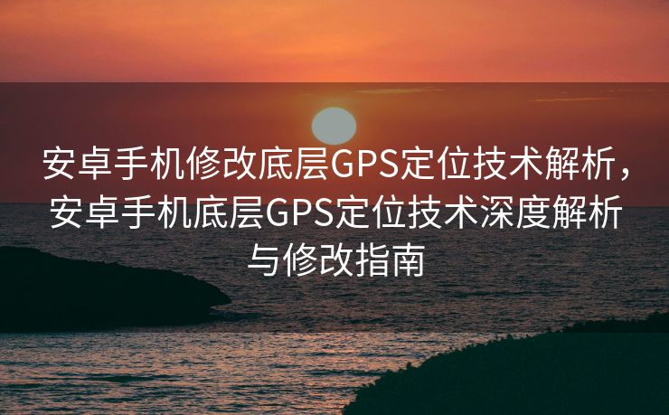 安卓手机修改底层GPS定位技术解析，安卓手机底层GPS定位技术深度解析与修改指南